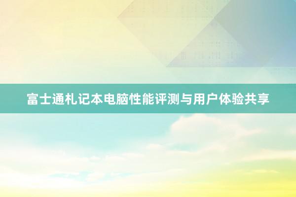 富士通札记本电脑性能评测与用户体验共享