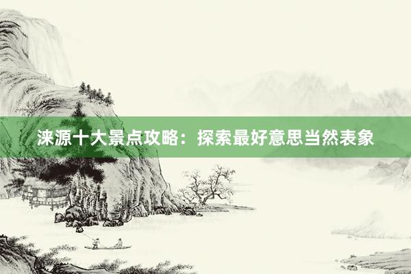 涞源十大景点攻略：探索最好意思当然表象